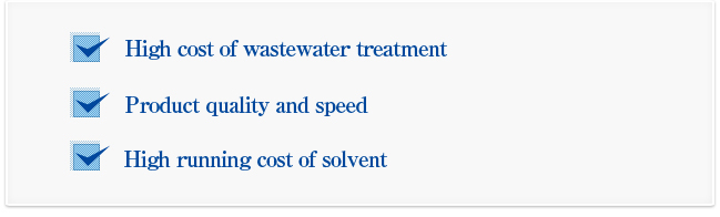 High cost of wastewater treatment.....Product quality and speed.....High running cost of solvent